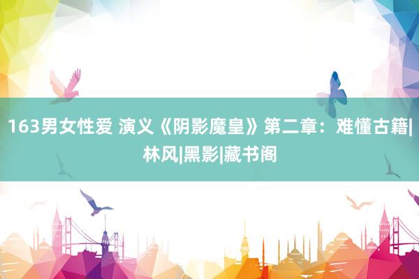 163男女性爱 演义《阴影魔皇》第二章：难懂古籍|林风|黑影|藏书阁