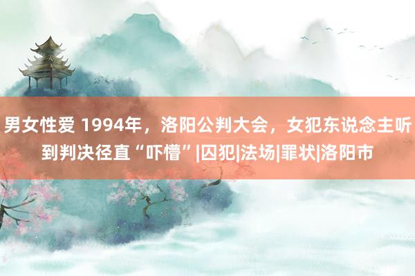 男女性爱 1994年，洛阳公判大会，女犯东说念主听到判决径直“吓懵”|囚犯|法场|罪状|洛阳市