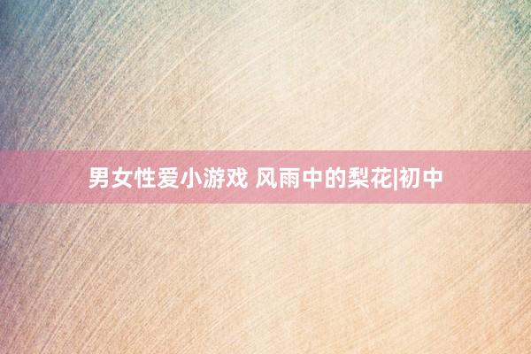 男女性爱小游戏 风雨中的梨花|初中