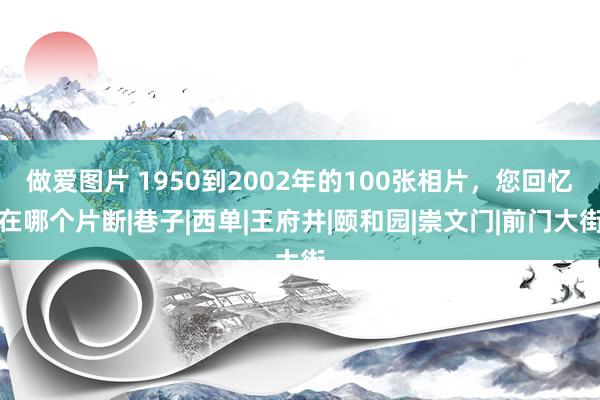 做爱图片 1950到2002年的100张相片，您回忆在哪个片断|巷子|西单|王府井|颐和园|崇文门|前门大街
