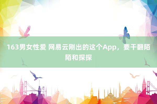 163男女性爱 网易云刚出的这个App，要干翻陌陌和探探
