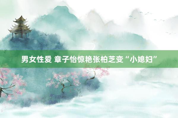 男女性爱 章子怡惊艳张柏芝变“小媳妇”