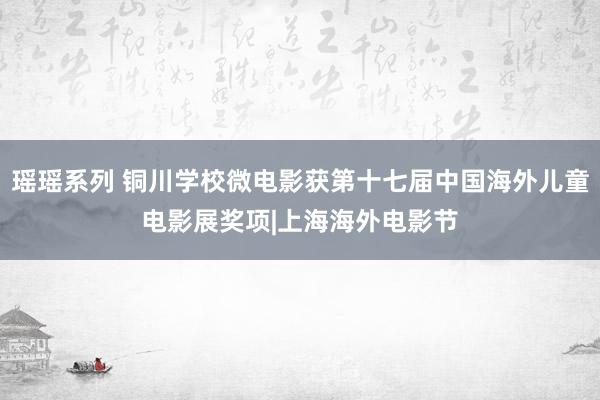 瑶瑶系列 铜川学校微电影获第十七届中国海外儿童电影展奖项|上海海外电影节