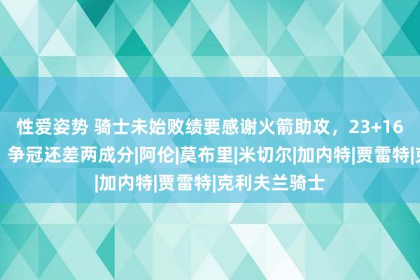 性爱姿势 骑士未始败绩要感谢火箭助攻，23+16新星又进化，争冠还差两成分|阿伦|莫布里|米切尔|加内特|贾雷特|克利夫兰骑士
