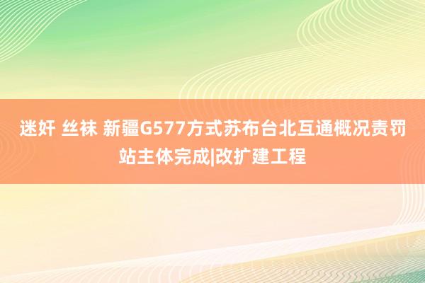 迷奸 丝袜 新疆G577方式苏布台北互通概况责罚站主体完成|改扩建工程