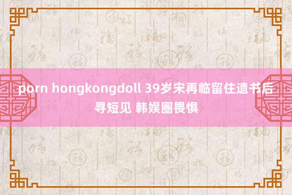 porn hongkongdoll 39岁宋再临留住遗书后寻短见 韩娱圈畏惧