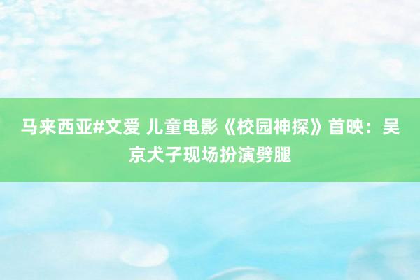 马来西亚#文爱 儿童电影《校园神探》首映：吴京犬子现场扮演劈腿