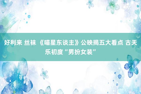 好利来 丝袜 《喵星东谈主》公映揭五大看点 古天乐初度“男扮女装”