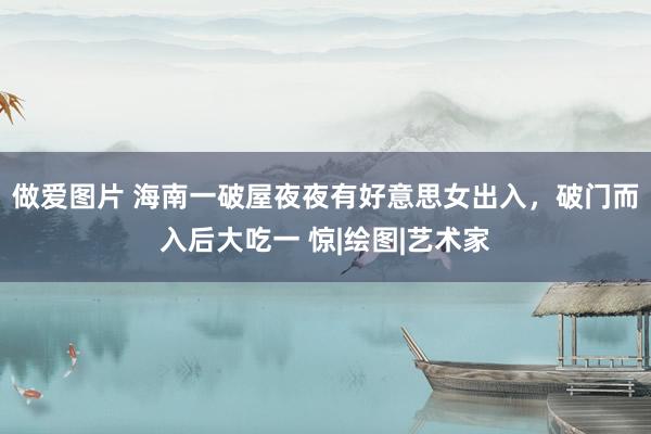 做爱图片 海南一破屋夜夜有好意思女出入，破门而入后大吃一 惊|绘图|艺术家