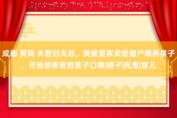 成都 男同 夫君归天后，我被婆家卖给猎户喂养孩子，可他却夜夜抢孩子口粮|银子|死鬼|官儿