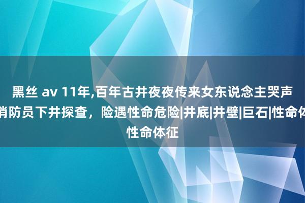 黑丝 av 11年，百年古井夜夜传来女东说念主哭声，消防员下井探查，险遇性命危险|井底|井壁|巨石|性命体征