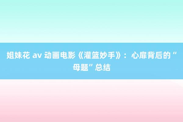 姐妹花 av 动画电影《灌篮妙手》：心扉背后的“母题”总结
