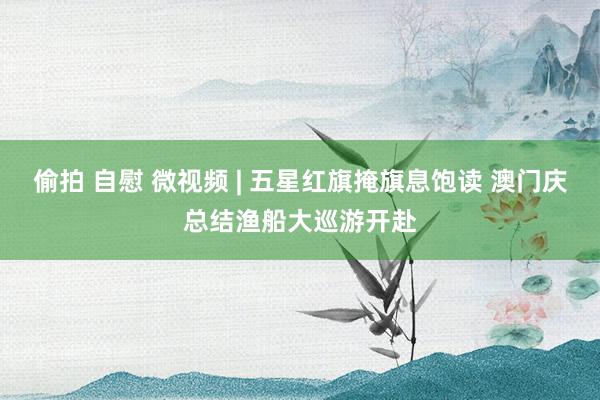 偷拍 自慰 微视频 | 五星红旗掩旗息饱读 澳门庆总结渔船大巡游开赴