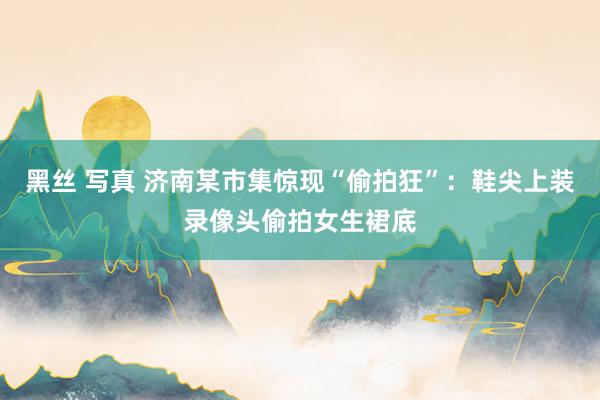 黑丝 写真 济南某市集惊现“偷拍狂”：鞋尖上装录像头偷拍女生裙底
