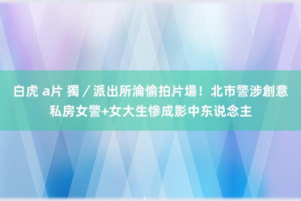 白虎 a片 獨／派出所淪偷拍片場！北市警涉創意私房　女警+女大生慘成影中东说念主