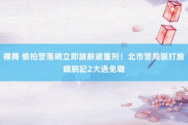 裸舞 偷拍警落網立即請辭避重刑！北市警局狠打臉　鐵腕記2大過免職