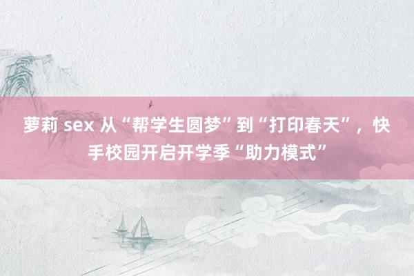 萝莉 sex 从“帮学生圆梦”到“打印春天”，快手校园开启开学季“助力模式”