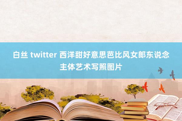 白丝 twitter 西洋甜好意思芭比风女郎东说念主体艺术写照图片