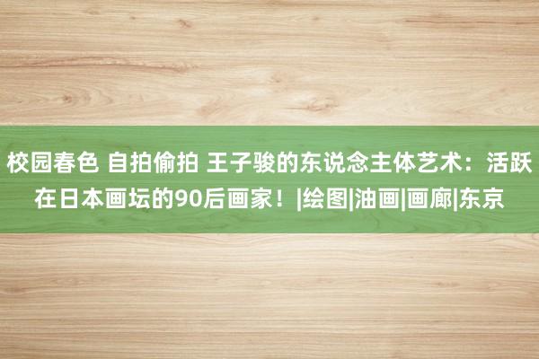 校园春色 自拍偷拍 王子骏的东说念主体艺术：活跃在日本画坛的90后画家！|绘图|油画|画廊|东京