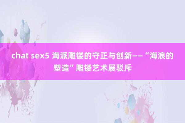 chat sex5 海派雕镂的守正与创新——“海浪的塑造”雕镂艺术展驳斥
