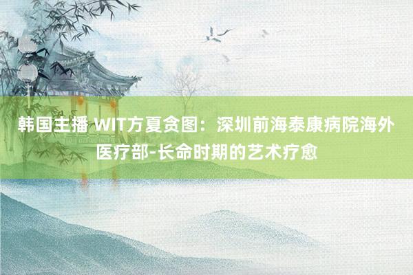 韩国主播 WIT方夏贪图：深圳前海泰康病院海外医疗部-长命时期的艺术疗愈