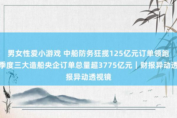 男女性爱小游戏 中船防务狂揽125亿元订单领跑！一季度三大造船央企订单总量超3775亿元｜财报异动透视镜