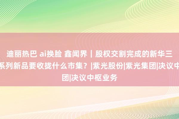 迪丽热巴 ai换脸 鑫闻界｜股权交割完成的新华三，发布系列新品要收拢什么市集？|紫光股份|紫光集团|决议中枢业务