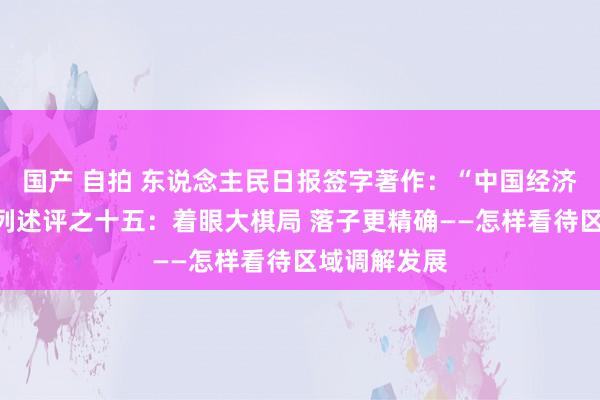 国产 自拍 东说念主民日报签字著作：“中国经济纵深谈”系列述评之十五：着眼大棋局 落子更精确——怎样看待区域调解发展
