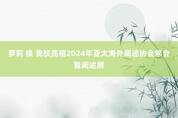 萝莉 操 我校亮相2024年亚太海外阐述协会年会暨阐述展