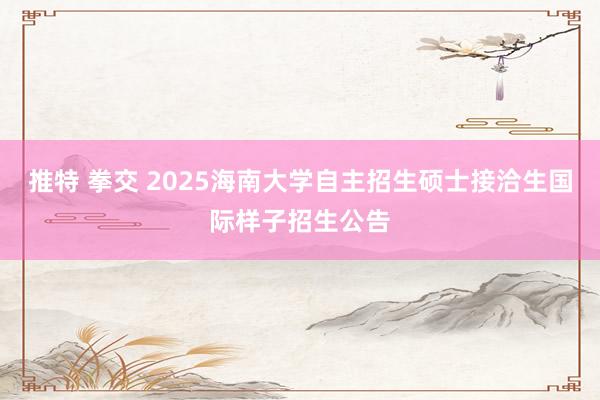 推特 拳交 2025海南大学自主招生硕士接洽生国际样子招生公告