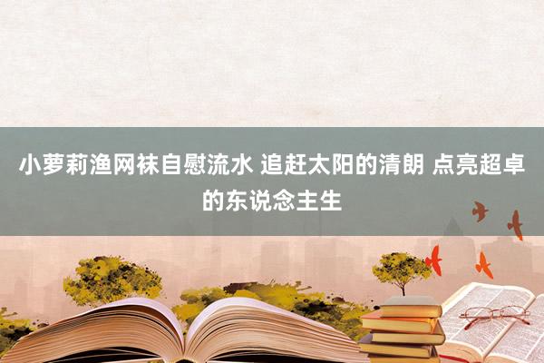 小萝莉渔网袜自慰流水 追赶太阳的清朗 点亮超卓的东说念主生