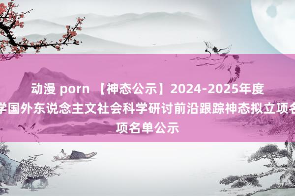 动漫 porn 【神态公示】2024-2025年度武汉大学国外东说念主文社会科学研讨前沿跟踪神态拟立项名单公示