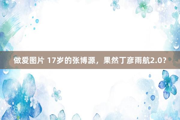 做爱图片 17岁的张博源，果然丁彦雨航2.0？
