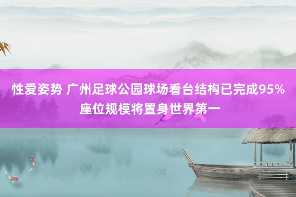 性爱姿势 广州足球公园球场看台结构已完成95% 座位规模将置身世界第一
