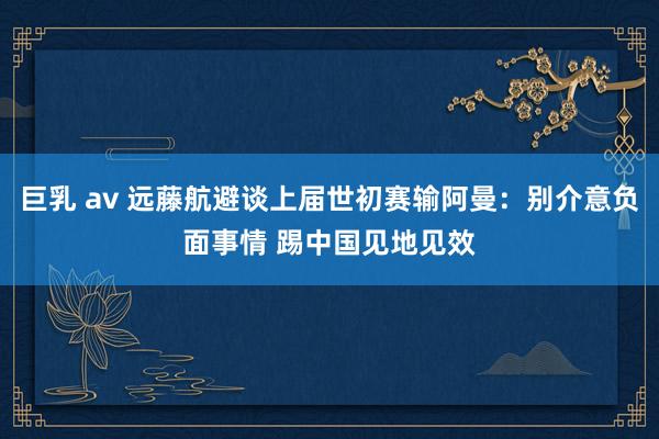 巨乳 av 远藤航避谈上届世初赛输阿曼：别介意负面事情 踢中国见地见效