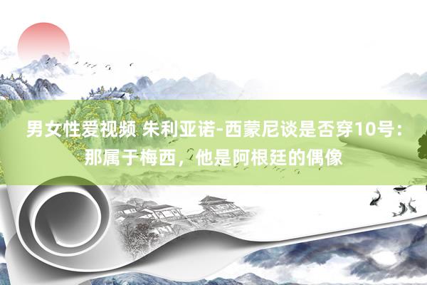 男女性爱视频 朱利亚诺-西蒙尼谈是否穿10号：那属于梅西，他是阿根廷的偶像
