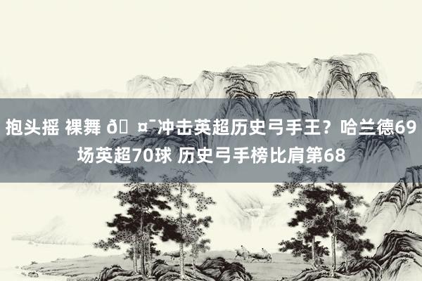 抱头摇 裸舞 🤯冲击英超历史弓手王？哈兰德69场英超70球 历史弓手榜比肩第68