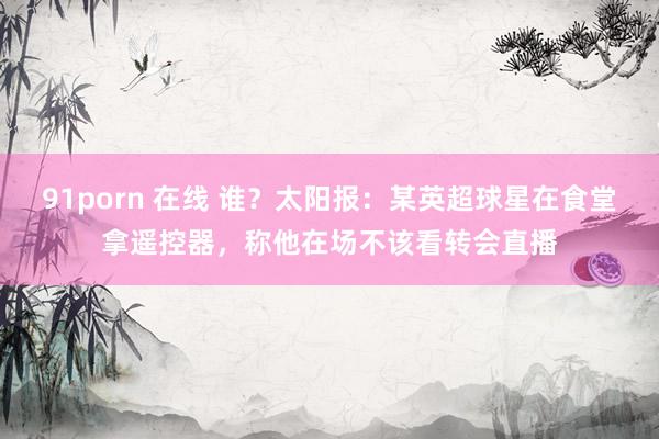 91porn 在线 谁？太阳报：某英超球星在食堂拿遥控器，称他在场不该看转会直播