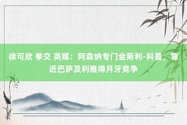 徐可欣 拳交 英媒：阿森纳专门金斯利-科曼，靠近巴萨及利雅得月牙竞争