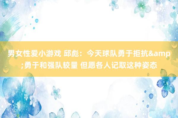 男女性爱小游戏 邱彪：今天球队勇于拒抗&勇于和强队较量 但愿各人记取这种姿态