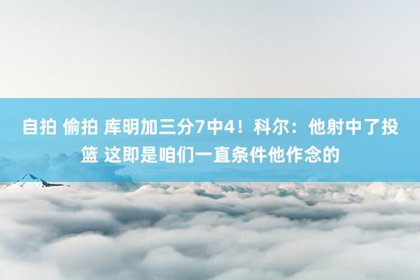 自拍 偷拍 库明加三分7中4！科尔：他射中了投篮 这即是咱们一直条件他作念的