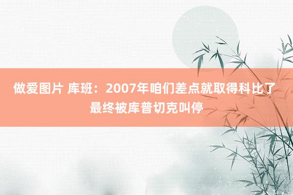 做爱图片 库班：2007年咱们差点就取得科比了 最终被库普切克叫停