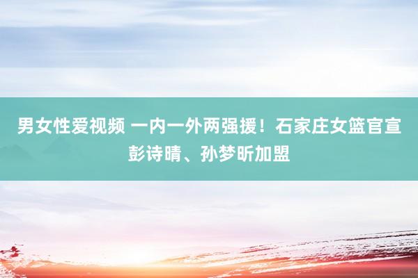 男女性爱视频 一内一外两强援！石家庄女篮官宣彭诗晴、孙梦昕加盟