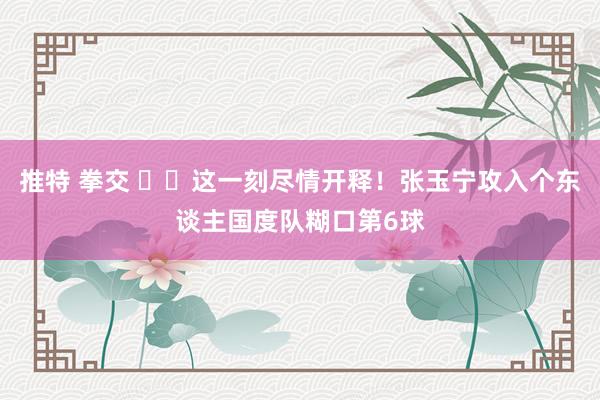 推特 拳交 ✊️这一刻尽情开释！张玉宁攻入个东谈主国度队糊口第6球