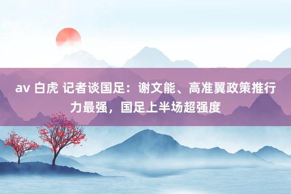 av 白虎 记者谈国足：谢文能、高准翼政策推行力最强，国足上半场超强度
