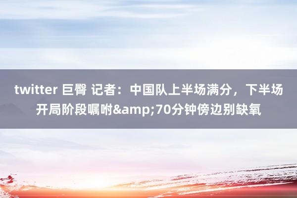 twitter 巨臀 记者：中国队上半场满分，下半场开局阶段嘱咐&70分钟傍边别缺氧
