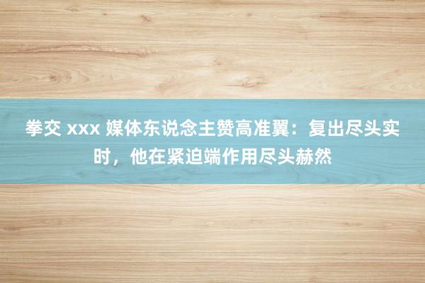 拳交 xxx 媒体东说念主赞高准翼：复出尽头实时，他在紧迫端作用尽头赫然