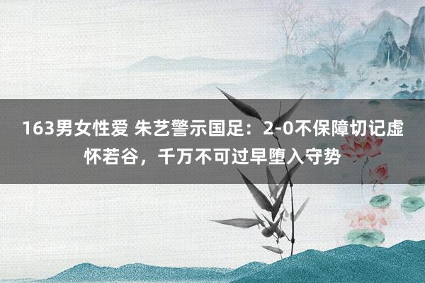 163男女性爱 朱艺警示国足：2-0不保障切记虚怀若谷，千万不可过早堕入守势