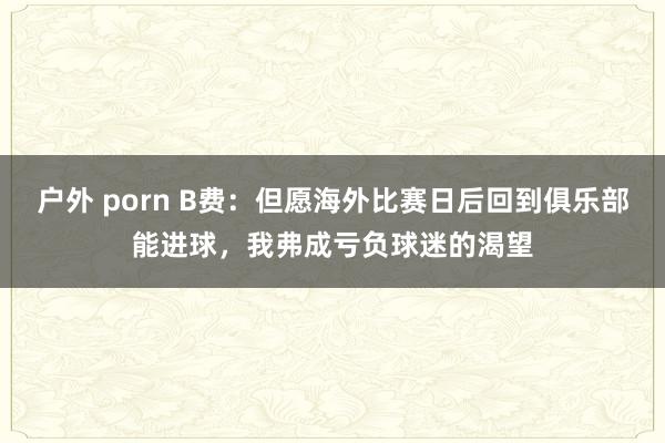 户外 porn B费：但愿海外比赛日后回到俱乐部能进球，我弗成亏负球迷的渴望