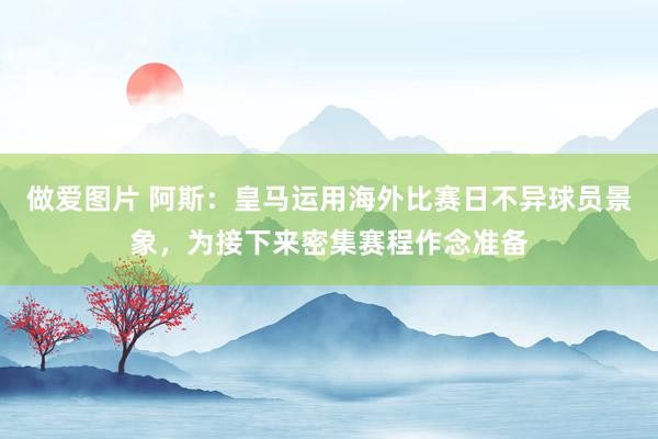 做爱图片 阿斯：皇马运用海外比赛日不异球员景象，为接下来密集赛程作念准备